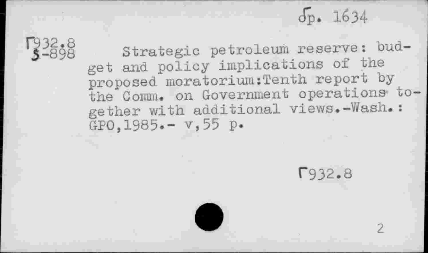 ﻿J"p. 1634
032.8
3-898
Strategic petroleum reserve: budget and policy implications of the proposed moratorium:Tenth report by the Coram, on Government operations- to gether with additional views.-Wash.: GPO,1985.- v,55 p.
C932.8
2